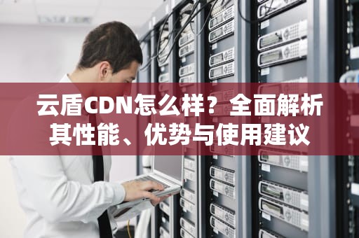 云盾CDN怎么样？全面解析其性能、优势与使用建议