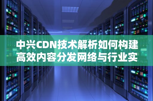 中兴CDN技术解析如何构建高效内容分发网络与行业实践指南