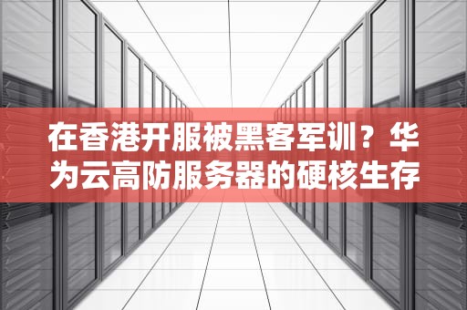在香港开服被黑客军训？华为云高防服务器的硬核生存指南