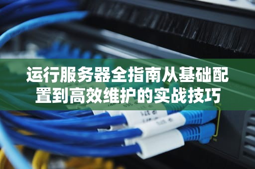 运行服务器全指南从基础配置到高效维护的实战技巧
