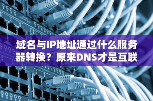 域名与IP地址通过什么服务器转换？原来DNS才是互联网的活雷锋！