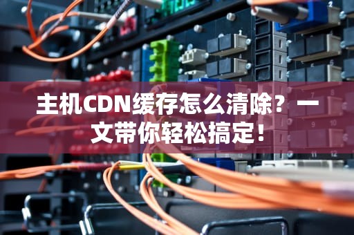 主机CDN缓存怎么清除？一文带你轻松搞定！