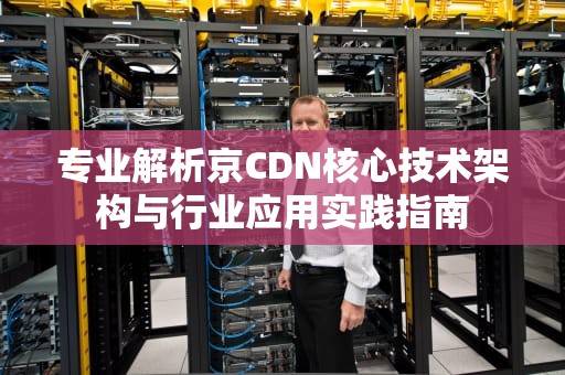 专业解析京CDN核心技术架构与行业应用实践指南