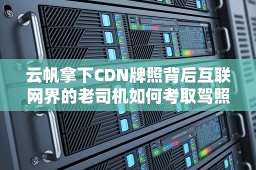 云帆拿下CDN牌照背后互联网界的老司机如何考取驾照？