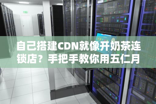 自己搭建CDN就像开奶茶连锁店？手把手教你用五仁月饼架构省下80%流量费