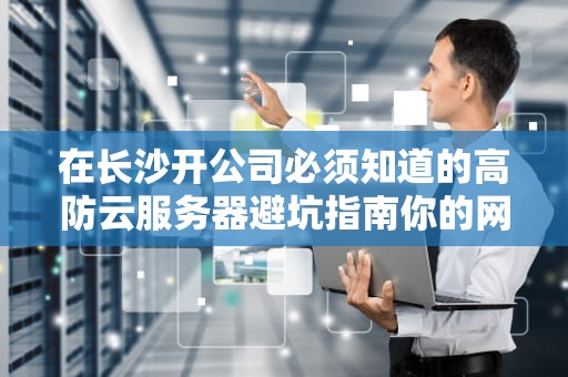 在长沙开公司必须知道的高防云服务器避坑指南你的网站真的能抗住黑客春运吗？