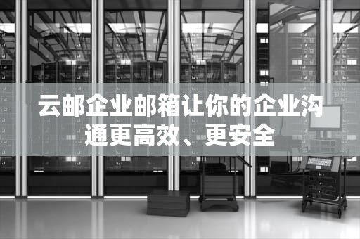 云邮企业邮箱让你的企业沟通更高效、更安全