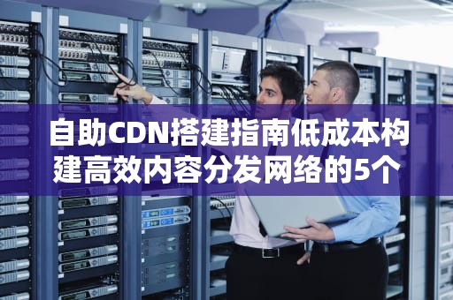 自助CDN搭建指南低成本构建高效内容分发网络的5个关键步骤