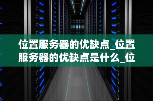 位置服务器的优缺点_位置服务器的优缺点是什么_位置服务器的优缺点分析