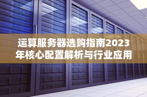 运算服务器选购指南2023年核心配置解析与行业应用实战