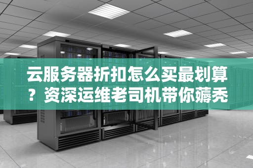 云服务器折扣怎么买最划算？资深运维老司机带你薅秃云计算厂商！