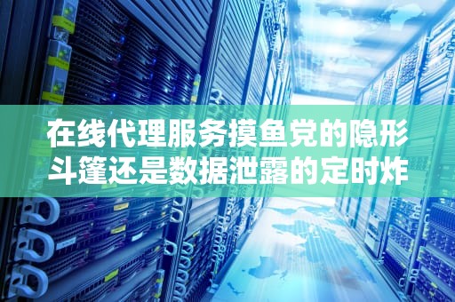 在线代理服务摸鱼党的隐形斗篷还是数据泄露的定时炸弹？资深程序员带你拆解原理+避坑指南