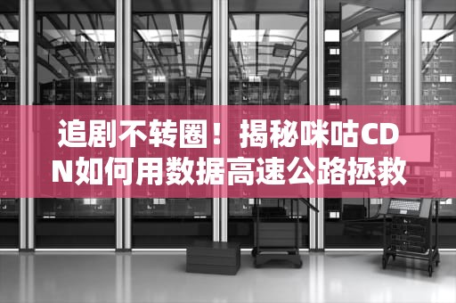 追剧不转圈！揭秘咪咕CDN如何用数据高速公路拯救你的暴躁时刻