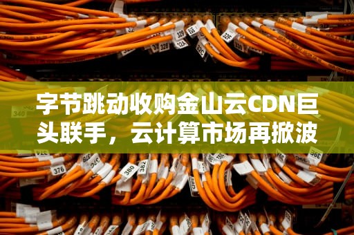 字节跳动收购金山云CDN巨头联手，云计算市场再掀波澜