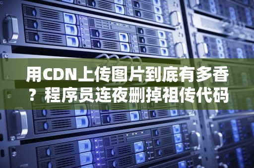 用CDN上传图片到底有多香？程序员连夜删掉祖传代码的真相竟是…
