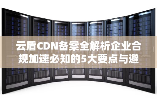 云盾CDN备案全解析企业合规加速必知的5大要点与避坑指南