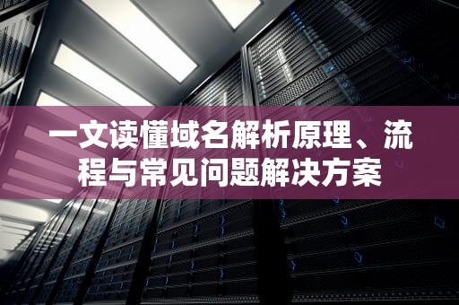一文读懂域名解析原理、流程与常见问题解决方案