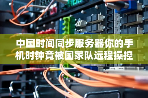 中国时间同步服务器你的手机时钟竟被国家队远程操控？揭秘毫秒背后的国之大器