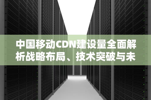 中国移动CDN建设量全面解析战略布局、技术突破与未来趋势