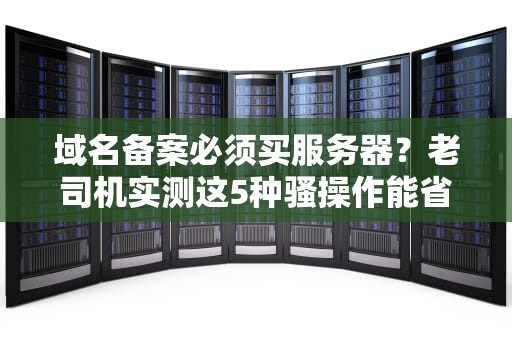 域名备案必须买服务器？老司机实测这5种骚操作能省万元预算