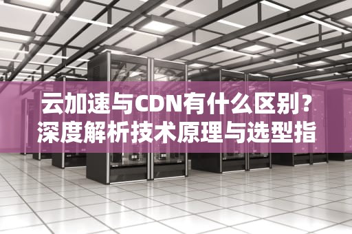 云加速与CDN有什么区别？深度解析技术原理与选型指南