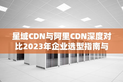 星域CDN与阿里CDN深度对比2023年企业选型指南与实战建议