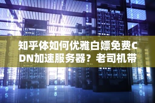 知乎体如何优雅白嫖免费CDN加速服务器？老司机带你避坑飙车！