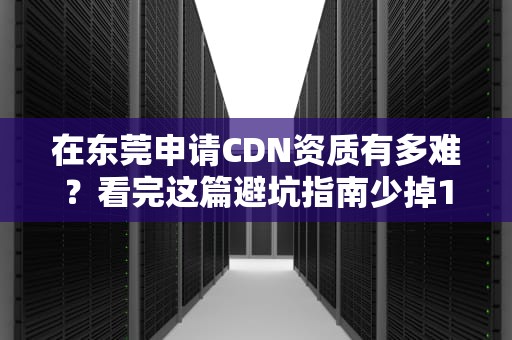 在东莞申请CDN资质有多难？看完这篇避坑指南少掉10根头发！