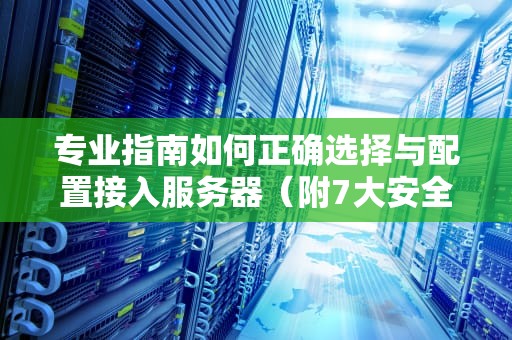 专业指南如何正确选择与配置接入服务器（附7大安全策略）