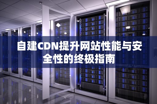 自建CDN提升网站性能与安全性的终极指南