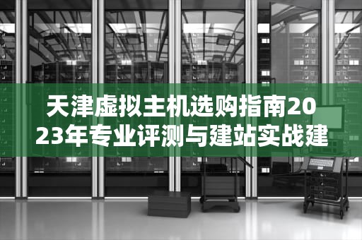 天津虚拟主机选购指南2023年专业评测与建站实战建议