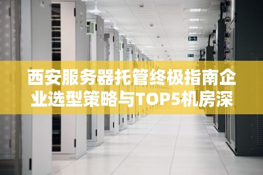 西安服务器托管终极指南企业选型策略与TOP5机房深度测评