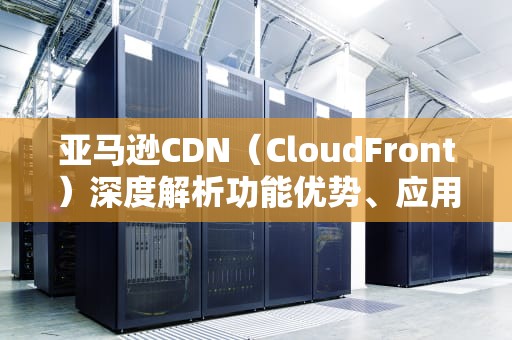 亚马逊CDN（CloudFront）深度解析功能优势、应用场景与实战配置指南
