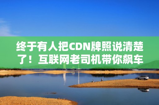 终于有人把CDN牌照说清楚了！互联网老司机带你飙车式科普