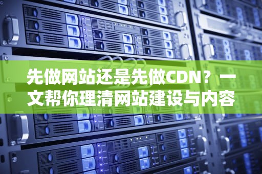 先做网站还是先做CDN？一文帮你理清网站建设与内容分发网络的先后顺序
