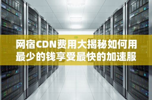 网宿CDN费用大揭秘如何用最少的钱享受最快的加速服务？