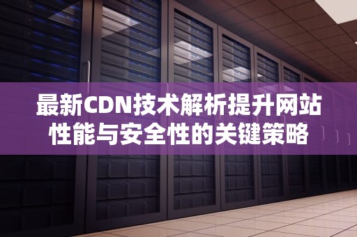 最新CDN技术解析提升网站性能与安全性的关键策略