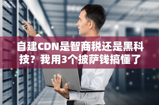 自建CDN是智商税还是黑科技？我用3个披萨钱搞懂了运维圈最野的骚操作