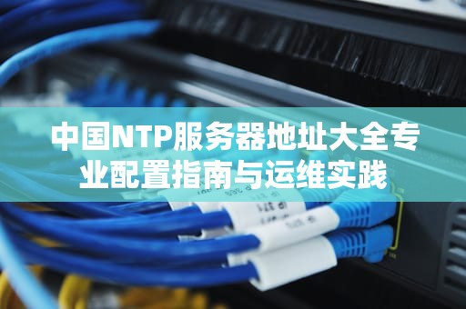 中国NTP服务器地址大全专业配置指南与运维实践