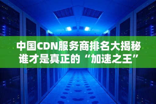 中国CDN服务商排名大揭秘谁才是真正的“加速之王”？
