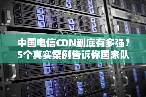 中国电信CDN到底有多强？5个真实案例告诉你国家队如何玩转内容分发