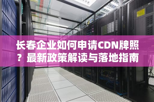 长春企业如何申请CDN牌照？最新政策解读与落地指南