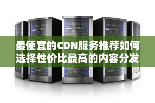 最便宜的CDN服务推荐如何选择性价比最高的内容分发网络