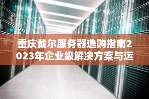重庆戴尔服务器选购指南2023年企业级解决方案与运维实战