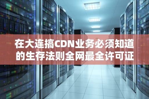 在大连搞CDN业务必须知道的生存法则全网最全许可证避坑指南