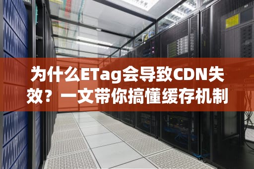 为什么ETag会导致CDN失效？一文带你搞懂缓存机制的那些坑