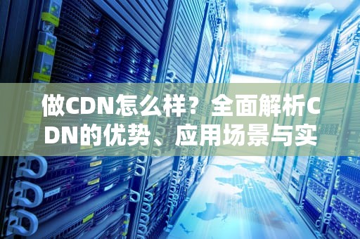 做CDN怎么样？全面解析CDN的优势、应用场景与实用建议