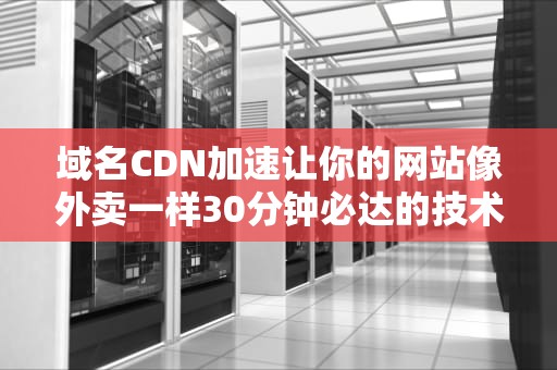 域名CDN加速让你的网站像外卖一样30分钟必达的技术秘密