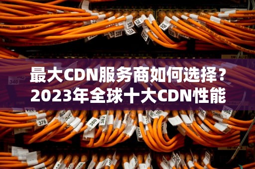 最大CDN服务商如何选择？2023年全球十大CDN性能对比与部署指南
