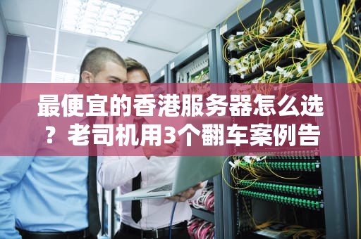 最便宜的香港服务器怎么选？老司机用3个翻车案例告诉你真相